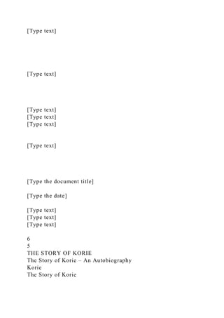 [Type text]
[Type text]
[Type text]
[Type text]
[Type text]
[Type text]
[Type the document title]
[Type the date]
[Type text]
[Type text]
[Type text]
6
5
THE STORY OF KORIE
The Story of Korie – An Autobiography
Korie
The Story of Korie
 