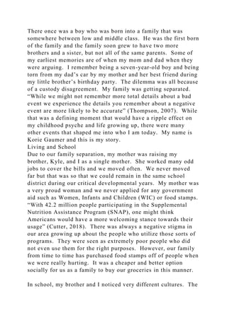 There once was a boy who was born into a family that was
somewhere between low and middle class. He was the first born
of the family and the family soon grew to have two more
brothers and a sister, but not all of the same parents. Some of
my earliest memories are of when my mom and dad when they
were arguing. I remember being a seven-year-old boy and being
torn from my dad’s car by my mother and her best friend during
my little brother’s birthday party. The dilemma was all because
of a custody disagreement. My family was getting separated.
“While we might not remember more total details about a bad
event we experience the details you remember about a negative
event are more likely to be accurate” (Thompson, 2007). While
that was a defining moment that would have a ripple effect on
my childhood psyche and life growing up, there were many
other events that shaped me into who I am today. My name is
Korie Gaumer and this is my story.
Living and School
Due to our family separation, my mother was raising my
brother, Kyle, and I as a single mother. She worked many odd
jobs to cover the bills and we moved often. We never moved
far but that was so that we could remain in the same school
district during our critical developmental years. My mother was
a very proud woman and we never applied for any government
aid such as Women, Infants and Children (WIC) or food stamps.
“With 42.2 million people participating in the Supplemental
Nutrition Assistance Program (SNAP), one might think
Americans would have a more welcoming stance towards their
usage” (Cutter, 2018). There was always a negative stigma in
our area growing up about the people who utilize those sorts of
programs. They were seen as extremely poor people who did
not even use them for the right purposes. However, our family
from time to time has purchased food stamps off of people when
we were really hurting. It was a cheaper and better option
socially for us as a family to buy our groceries in this manner.
In school, my brother and I noticed very different cultures. The
 