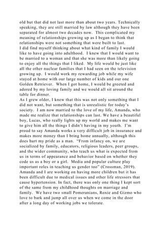 old but that did not last more than about two years. Technically
speaking, they are still married by law although they have been
separated for almost two decades now. This complicated my
meaning of relationships growing up as I began to think that
relationships were not something that were built to last.
I did find myself thinking about what kind of family I would
like to have going into adulthood. I knew that I would want to
be married to a woman and that she was more than likely going
to enjoy all the things that I liked. My life would be just like
all the other nuclear families that I had seen on the television
growing up. I would work my rewarding job while my wife
stayed at home with our large number of kids and our one
Golden Retriever. When I got home, I would be greeted and
adored by my loving family and we would all sit around the
table for dinner.
As I grew older, I knew that this was not only something that I
did not want, but something that is unrealistic for today’s
society. I am now married to the love of my life, Amanda, who
made me realize that relationships can last. We have a beautiful
boy, Lucas, who really lights up my world and makes me want
to give him all the things I didn’t having in my youth. I’m
proud to say Amanda works a very difficult job in insurance and
makes more money than I bring home annually, although this
does hurt my pride as a man. “From infancy on, we are
socialized by family, educators, religious leaders, peer groups,
and the wider community, who teach us what is expected from
us in terms of appearance and behavior based on whether they
code us as a boy or a girl. Media and popular culture play
important roles in teaching us gender too” (Crossman, 2019).
Amanda and I are working on having more children but it has
been difficult due to medical issues and other life stressors that
cause hypertension. In fact, there was only one thing I kept sort
of the same from my childhood thoughts on marriage and
family. We have two small Pomeranians, Roxie and Gizmo who
love to bark and jump all over us when we come in the door
after a long day of working jobs we tolerate.
 