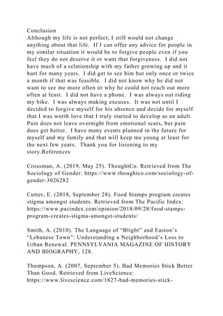 Conclusion
Although my life is not perfect, I still would not change
anything about that life. If I can offer any advice for people in
my similar situation it would be to forgive people even if you
feel they do not deserve it or want that forgiveness. I did not
have much of a relationship with my father growing up and it
hurt for many years. I did get to see him but only once or twice
a month if that was feasible. I did not know why he did not
want to see me more often or why he could not reach out more
often at least. I did not have a phone. I was always out riding
my bike. I was always making excuses. It was not until I
decided to forgive myself for his absence and decide for myself
that I was worth love that I truly started to develop as an adult.
Pain does not leave overnight from emotional scars, but pain
does get better. I have many events planned in the future for
myself and my family and that will keep me young at least for
the next few years. Thank you for listening to my
story.References
Crossman, A. (2019, May 25). ThoughtCo. Retrieved from The
Sociology of Gender: https://www.thoughtco.com/sociology-of-
gender-3026282
Cutter, E. (2018, September 28). Food Stamps program creates
stigma amongst students. Retrieved from The Pacific Index:
https://www.pacindex.com/opinion/2018/09/28/food-stamps-
program-creates-stigma-amongst-students/
Smith, A. (2010). The Language of “Blight” and Easton’s
“Lebanese Town”: Understanding a Neighborhood’s Loss to
Urban Renewal. PENNSYLVANIA MAGAZINE OF HISTORY
AND BIOGRAPHY, 128.
Thompson, A. (2007, September 5). Bad Memories Stick Better
Than Good. Retrieved from LiveScience:
https://www.livescience.com/1827-bad-memories-stick-
 
