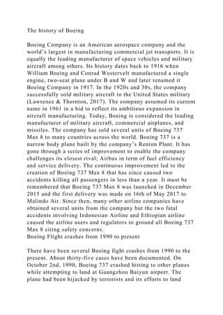 The history of Boeing
Boeing Company is an American aerospace company and the
world’s largest in manufacturing commercial jet transports. It is
equally the leading manufacturer of space vehicles and military
aircraft among others. Its history dates back to 1916 when
William Boeing and Conrad Westervelt manufactured a single
engine, two-seat plane under B and W and later renamed it
Boeing Company in 1917. In the 1920s and 30s, the company
successfully sold military aircraft to the United States military
(Lawrence & Thornton, 2017). The company assumed its current
name in 1961 in a bid to reflect its ambitious expansion in
aircraft manufacturing. Today, Boeing is considered the leading
manufacturer of military aircraft, commercial airplanes, and
missiles. The company has sold several units of Boeing 737
Max 8 to many countries across the world. Boeing 737 is a
narrow body plane built by the company’s Renton Plant. It has
gone through a series of improvement to enable the company
challenges its closest rival; Airbus in term of fuel efficiency
and service delivery. The continuous improvement led to the
creation of Boeing 737 Max 8 that has since caused two
accidents killing all passengers in less than a year. It must be
remembered that Boeing 737 Max 8 was launched in December
2015 and the first delivery was made on 16th of May 2017 to
Malindo Air. Since then, many other airline companies have
obtained several units from the company but the two fatal
accidents involving Indonesian Airline and Ethiopian airline
caused the airline users and regulators to ground all Boeing 737
Max 8 citing safety concerns.
Boeing Flight crashes from 1990 to present
There have been several Boeing fight crashes from 1990 to the
present. About thirty-five cases have been documented. On
October 2nd, 1990, Boeing 737 crashed hitting to other planes
while attempting to land at Guangzhou Baiyun airport. The
plane had been hijacked by terrorists and its efforts to land
 