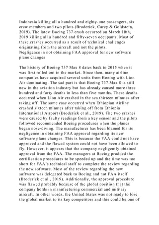 Indonesia killing all a hundred and eighty-one passengers, six
crew members and two pilots (Broderick, Carey & Goldstein,
2019). The latest Boeing 737 crash occurred on March 10th,
2019 killing all a hundred and fifty-seven occupants. Most of
these crashes occurred as a result of technical challenges
originating from the aircraft and not the pilots.
Negligence in not obtaining FAA approval for new software
plane changes
The history of Boeing 737 Max 8 dates back to 2015 when it
was first rolled out in the market. Since then, many airline
companies have acquired several units from Boeing with Lion
Air dominating. The sad part is that Boeing 737 Max 8 is still
new in the aviation industry but has already caused more three
hundred and forty deaths in less than five months. These deaths
occurred when Lion Air crashed in the sea thirteen minutes after
taking off. The same case occurred when Ethiopian Airline
crashed sixteen minutes after taking off from Ethiopia
International Airport (Broderick et al., 2019). The two crashes
were caused by faulty readings from a key sensor and the pilots
followed recommended Boeing procedures when the planes
began nose-diving. The manufacturer has been blamed for its
negligence in obtaining FAA approval regarding its new
software plane changes. This is because the FAA could not have
approved and the flawed system could not have been allowed to
fly. However, it appears that the company negligently obtained
approval from the FAA. The managers at Boeing prodded the
certification procedures to be speeded up and the time was too
short for FAA’s technical staff to complete the review regarding
the new software. Most of the review regarding the new
software was delegated back to Boeing and not FAA itself
(Broderick et al., 2019). Additionally, the approval procedure
was flawed probably because of the global position that the
company holds in manufacturing commercial and military
aircraft. In other words, the United States was not ready to lose
the global market to its key competitors and this could be one of
 
