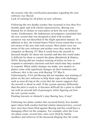 the reasons why the certification procedure regarding the new
software was flawed.
Lack of training for all pilots on new software
Following the two deadly crashes that occurred in less than five
months apart and with similar characteristics, Boeing was
blamed for its failure to train pilots on how the new software
works. Furthermore, the Indonesian investigators concluded that
the new system that was designed to deal with accident
scenarios was not described in the flight operation manual. In
addition to this, the United States Pilots Union stated that it was
not aware of the new anti-stall system. Most pilots were not
aware of the new software and neither were they aware that the
computer on Boeing 737 Max 8 could force the aircraft to
descend sharply for about ten seconds and that this could make
it difficult for them to control the plane (Broderick & Dubois,
2019). Boeing did not conduct training of pilots on how to
respond to automatic reactions and how much time they needed
to respond. When subtle changes are made, new models in
planes come with significant changes on their hardware and
software; this is the case with Boeing 737 Max 8.
Unfortunately, FAA and Boeing did not mandate new training of
pilots on the new software to help them cope with challenges
such as nose-diving in the event that the sensor suggests that
the aircraft is about to stall. If the system operates differently
than the pilot is used to, it becomes difficult for a pilot to climb
out with an aircraft full of passengers while figuring out how
the new system works.
Pending lawsuits or obstacle’s may Boeing face, if any?
Following two plane crashes that occurred barely five months
apart where both crashes had had similar characteristics, several
laws suits have been filed against Boeing and this could have a
damaging effect on the company. For example, after the Lion
Air plane crash, several laws suits were filed by family
members and relatives of the deceased alleging that the crash
 