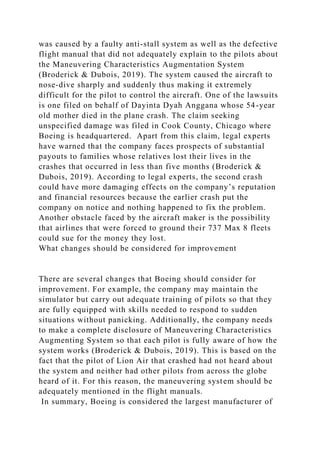 was caused by a faulty anti-stall system as well as the defective
flight manual that did not adequately explain to the pilots about
the Maneuvering Characteristics Augmentation System
(Broderick & Dubois, 2019). The system caused the aircraft to
nose-dive sharply and suddenly thus making it extremely
difficult for the pilot to control the aircraft. One of the lawsuits
is one filed on behalf of Dayinta Dyah Anggana whose 54-year
old mother died in the plane crash. The claim seeking
unspecified damage was filed in Cook County, Chicago where
Boeing is headquartered. Apart from this claim, legal experts
have warned that the company faces prospects of substantial
payouts to families whose relatives lost their lives in the
crashes that occurred in less than five months (Broderick &
Dubois, 2019). According to legal experts, the second crash
could have more damaging effects on the company’s reputation
and financial resources because the earlier crash put the
company on notice and nothing happened to fix the problem.
Another obstacle faced by the aircraft maker is the possibility
that airlines that were forced to ground their 737 Max 8 fleets
could sue for the money they lost.
What changes should be considered for improvement
There are several changes that Boeing should consider for
improvement. For example, the company may maintain the
simulator but carry out adequate training of pilots so that they
are fully equipped with skills needed to respond to sudden
situations without panicking. Additionally, the company needs
to make a complete disclosure of Maneuvering Characteristics
Augmenting System so that each pilot is fully aware of how the
system works (Broderick & Dubois, 2019). This is based on the
fact that the pilot of Lion Air that crashed had not heard about
the system and neither had other pilots from across the globe
heard of it. For this reason, the maneuvering system should be
adequately mentioned in the flight manuals.
In summary, Boeing is considered the largest manufacturer of
 