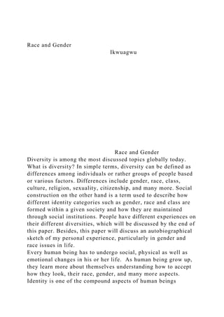 Race and Gender
Ikwuagwu
Race and Gender
Diversity is among the most discussed topics globally today.
What is diversity? In simple terms, diversity can be defined as
differences among individuals or rather groups of people based
or various factors. Differences include gender, race, class,
culture, religion, sexuality, citizenship, and many more. Social
construction on the other hand is a term used to describe how
different identity categories such as gender, race and class are
formed within a given society and how they are maintained
through social institutions. People have different experiences on
their different diversities, which will be discussed by the end of
this paper. Besides, this paper will discuss an autobiographical
sketch of my personal experience, particularly in gender and
race issues in life.
Every human being has to undergo social, physical as well as
emotional changes in his or her life. As human being grow up,
they learn more about themselves understanding how to accept
how they look, their race, gender, and many more aspects.
Identity is one of the compound aspects of human beings
 