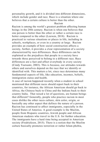 personality growth, and it is divided into different dimensions,
which include gender and race. Race is a situation where one
believes that a certain culture is better than the other.
Racism
Racism is among the world’s greatest problem affecting human
beings in the 20th century. Racism is when one believes that
one person is better than the other or rather a certain race is
better compared to the other (Loewen, 2018). Racism is
practiced in various situations or places in life, including in
schools, workplaces, or even in a country at large. Racism
provides an example of how social construction affects a
society, further, it provides a clear representation of a society
characterized by race differences. Race differences can be
explained as the prejudices that people in a society have
towards those perceived to belong to a different race. Race
differences are a fact and affect everybody in every society
(Cindy Tsutsumi, 2003). This is because, our attitudes towards
others and ourselves depend on the race that we identify or
identified with. This matters a lot, since race determines many
fundamental aspects of life, like education, incomes, beliefs,
immigration status and health.
A case of racism happened recently when a student in school
mentioned that different races should report back to their
countries, for instance, the African American should go back to
Africa, the Chinese back to China and the Indians back to their
country India. That raised a lot of questions, are human beings
that different? Generally, people who practice racism in most
cases dislike the other races culture, skin color, origin, or
basically any other aspect that defines the nature of a person.
Racism has continued to affect immigrants, especially in the
United States of America. A good example is the Muslim,
people from Hispanic countries, Jewish people and African
American students who travel to the U.S. for further education.
The immigrants have a hard time being accepted in American
society (Fredrickson, 2015). There is a notion that the Muslim
culture basically promotes terrorism or rather Islam phobia,
 