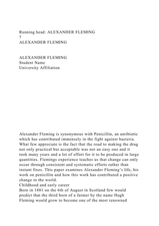 Running head: ALEXANDER FLEMING
7
ALEXANDER FLEMING
ALEXANDER FLEMING
Student Name
University Affiliation
Alexander Fleming is synonymous with Penicillin, an antibiotic
which has contributed immensely in the fight against bacteria.
What few appreciate is the fact that the road to making the drug
not only practical but acceptable was not an easy one and it
took many years and a lot of effort for it to be produced in large
quantities. Flemings experience teaches us that change can only
occur through consistent and systematic efforts rather than
instant fixes. This paper examines Alexander Fleming’s life, his
work on penicillin and how this work has contributed a positive
change to the world.
Childhood and early career
Born in 1881 on the 6th of August in Scotland few would
predict that the third born of a farmer by the name Hugh
Fleming would grow to become one of the most renowned
 