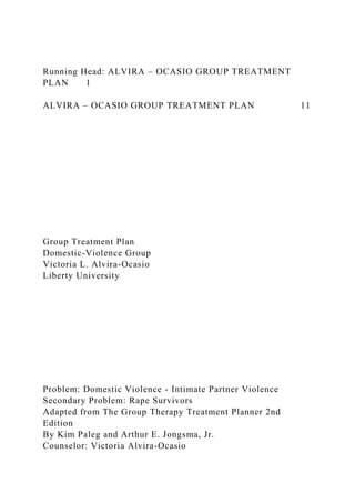 Running Head: ALVIRA – OCASIO GROUP TREATMENT
PLAN 1
ALVIRA – OCASIO GROUP TREATMENT PLAN 11
Group Treatment Plan
Domestic-Violence Group
Victoria L. Alvira-Ocasio
Liberty University
Problem: Domestic Violence - Intimate Partner Violence
Secondary Problem: Rape Survivors
Adapted from The Group Therapy Treatment Planner 2nd
Edition
By Kim Paleg and Arthur E. Jongsma, Jr.
Counselor: Victoria Alvira-Ocasio
 