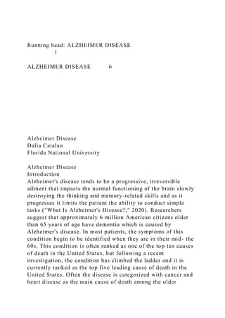 Running head: ALZHEIMER DISEASE
1
ALZHEIMER DISEASE 6
Alzheimer Disease
Dalia Catalan
Florida National University
Alzheimer Disease
Introduction
Alzheimer's disease tends to be a progressive, irreversible
ailment that impacts the normal functioning of the brain slowly
destroying the thinking and memory-related skills and as it
progresses it limits the patient the ability to conduct simple
tasks ("What Is Alzheimer's Disease?," 2020). Researchers
suggest that approximately 6 million American citizens older
than 65 years of age have dementia which is caused by
Alzheimer's disease. In most patients, the symptoms of this
condition begin to be identified when they are in their mid- the
60s. This condition is often ranked as one of the top ten causes
of death in the United States, but following a recent
investigation, the condition has climbed the ladder and it is
currently ranked as the top five leading cause of death in the
United States. Often the disease is categorized with cancer and
heart disease as the main cause of death among the older
 