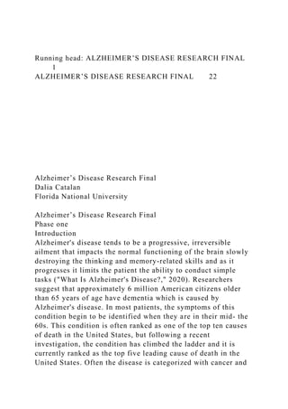 Running head: ALZHEIMER’S DISEASE RESEARCH FINAL
1
ALZHEIMER’S DISEASE RESEARCH FINAL 22
Alzheimer’s Disease Research Final
Dalia Catalan
Florida National University
Alzheimer’s Disease Research Final
Phase one
Introduction
Alzheimer's disease tends to be a progressive, irreversible
ailment that impacts the normal functioning of the brain slowly
destroying the thinking and memory-related skills and as it
progresses it limits the patient the ability to conduct simple
tasks ("What Is Alzheimer's Disease?," 2020). Researchers
suggest that approximately 6 million American citizens older
than 65 years of age have dementia which is caused by
Alzheimer's disease. In most patients, the symptoms of this
condition begin to be identified when they are in their mid- the
60s. This condition is often ranked as one of the top ten causes
of death in the United States, but following a recent
investigation, the condition has climbed the ladder and it is
currently ranked as the top five leading cause of death in the
United States. Often the disease is categorized with cancer and
 