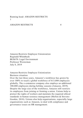 Running head: AMAZON RESTRICTS
1
AMAZON RESTRICTS 4
Amazon Restricts Employee Unionization
Reginald Whimbush
BUS670: Legal Environment
Professor Westerman
July 8, 2019
Amazon Restricts Employee Unionization
Business situation
Over the last three years, Amazon’s workforce has grown by
over 100% to reach a global workforce of 613,000 employees
globally. The e-commerce company also employs an additional
100,000 employees during holiday seasons (Amazon, 2019).
Despite the large size of the workforce, Amazon still restricts
its employees from joining or forming a union. Unions help to
protect the rights of workers and maintain the required ethical
standards in human resource management (Mellon & Stevens-
Gooden, 2018). Unions also help organizations, especially large
organizations such as Amazon, to deal with compliance and
governance issues on HR management.
 
