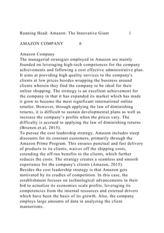 Running Head: Amazon: The Innovative Giant 1
AMAZON COMPANY 6
Amazon Company
The managerial strategies employed in Amazon are mainly
founded on leveraging high-tech competences for the company
achievements and following a cost effective administrative plan.
It aims at providing high quality services to the company's
clients at low prices besides wrapping the business around
clients wherein they find the company to be ideal for their
online shopping. The strategy is an excellent achievement for
the company in that it has expanded its market which has made
it grow to become the most significant international online
retailer. However, through applying the law of diminishing
returns, it is difficult to sustain developmental plans as well as
increase the company’s profits when the prices vary. The
difficulty is accrued to applying the law of diminishing returns
(Brienen.et.al, 2015).
To pursue the cost leadership strategy, Amazon includes steep
discounts for its constant customers, primarily through the
Amazon Prime Program. This ensures punctual and fast delivery
of products to its clients, waives off the shipping costs,
extending the off-tax benefits to the clients, which further
reduces the costs. The strategy creates a seamless and smooth
experience for the company's clients (Amazon, 2015).
Besides the cost leadership strategy is that Amazon gets
motivated by its cradles of competition. In this case, the
establishment focuses on technological advancements in their
bid to actualize its economies scale profits, leveraging its
competencies from the internal resources and external drivers
which have been the basis of its growth. Also, the company
employs large amounts of data in analyzing the client
mannerisms.
 