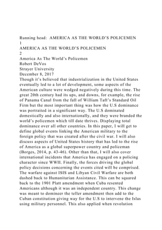 Running head: AMERICA AS THE WORLD’S POLICEMEN
1
AMERICA AS THE WORLD’S POLICEMEN
2
America As The World’s Policemen
Robert DeVos
Strayer University
December 8, 2017
Though it’s believed that industrialization in the United States
eventually led to a lot of development, some aspects of the
American culture were wedged negatively during this time. The
great 20th century had its ups, and downs, for example, the rise
of Panama Canal from the fall of William Taft’s Standard Oil
Firm but the most important thing was how the U.S dominance
was portraited in a significant way. The U.S dominated
domestically and also internationally, and they were branded the
world’s policemen which till date thrives. Displaying total
dominance over all other countries. In this paper, I will get to
define global events linking the American military to the
foreign policy that was created after the civil war. I will also
discuss aspects of United States history that has led to the rise
of America as a global superpower country and policeman
(Borges, 2014, p. 43-46). Other than that, I will also cover
international incidents that America has engaged on a policing
character since WWII. Finally, the forces driving the global
policy decisions concerning the events cited will be comprised.
The warfare against ISIS and Libyan Civil Warfare are both
dashed back to Humanitarian Assistance. This can be squared
back to the 1901 Platt amendment when Cuba resented
Americans although it was an independent country. This change
was meant to domineer the teller amendment then add to the
Cuban constitution giving way for the U.S to intervene the Islas
using military personnel. This also applied when revolution
 