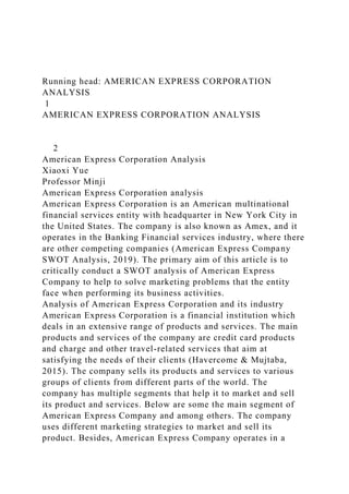 Running head: AMERICAN EXPRESS CORPORATION
ANALYSIS
1
AMERICAN EXPRESS CORPORATION ANALYSIS
2
American Express Corporation Analysis
Xiaoxi Yue
Professor Minji
American Express Corporation analysis
American Express Corporation is an American multinational
financial services entity with headquarter in New York City in
the United States. The company is also known as Amex, and it
operates in the Banking Financial services industry, where there
are other competing companies (American Express Company
SWOT Analysis, 2019). The primary aim of this article is to
critically conduct a SWOT analysis of American Express
Company to help to solve marketing problems that the entity
face when performing its business activities.
Analysis of American Express Corporation and its industry
American Express Corporation is a financial institution which
deals in an extensive range of products and services. The main
products and services of the company are credit card products
and charge and other travel-related services that aim at
satisfying the needs of their clients (Havercome & Mujtaba,
2015). The company sells its products and services to various
groups of clients from different parts of the world. The
company has multiple segments that help it to market and sell
its product and services. Below are some the main segment of
American Express Company and among others. The company
uses different marketing strategies to market and sell its
product. Besides, American Express Company operates in a
 