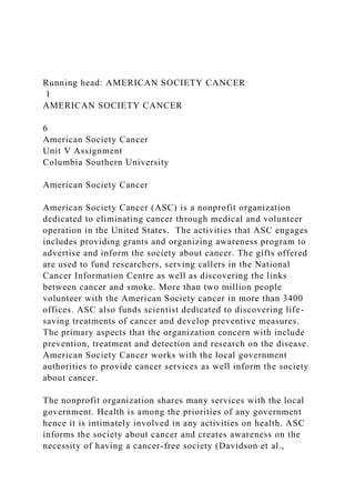 Running head: AMERICAN SOCIETY CANCER
1
AMERICAN SOCIETY CANCER
6
American Society Cancer
Unit V Assignment
Columbia Southern University
American Society Cancer
American Society Cancer (ASC) is a nonprofit organization
dedicated to eliminating cancer through medical and volunteer
operation in the United States. The activities that ASC engages
includes providing grants and organizing awareness program to
advertise and inform the society about cancer. The gifts offered
are used to fund researchers, serving callers in the National
Cancer Information Centre as well as discovering the links
between cancer and smoke. More than two million people
volunteer with the American Society cancer in more than 3400
offices. ASC also funds scientist dedicated to discovering life-
saving treatments of cancer and develop preventive measures.
The primary aspects that the organization concern with include
prevention, treatment and detection and research on the disease.
American Society Cancer works with the local government
authorities to provide cancer services as well inform the society
about cancer.
The nonprofit organization shares many services with the local
government. Health is among the priorities of any government
hence it is intimately involved in any activities on health. ASC
informs the society about cancer and creates awareness on the
necessity of having a cancer-free society (Davidson et al.,
 