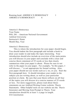 Running head: AMERICA’S DEMOCRACY 1
AMERICA’S DEMOCRACY 6
America’s Democracy
Your Name
POL 201 – American National Government
Ashford University
Instructor's Name
Month Day, Year
America’s Democracy
This is where the introduction for your paper should begin.
You should indent the first paragraph and include a hook to
draw your reader in and make the topic interesting. Your
introduction should also include an overview of the main points
you will discuss in your paper and conclude with a clear and
concise thesis statement of 25 words or less that clearly
summarizes what your paper is about. Please be sure to not
refer to the paper in your paper. For example, “In this paper, I
will discuss…” is not appropriate for formal writing. Also,
your paper should not use words such as I, we, or you. Start the
first paragraph here. It should introduce your reader to the
subject you are writing about, as well as your particular
position or claim. Be sure that your thesis reflects on all four
of the topics you will discuss in a concise manner of 25 words
or less. For more suggestions, please read about thesis
statements on our Ashford Writing Center website: Thesis
Statements. Other helpful tools on our website are the Thesis
Generator and Moving from Prompt to Thesis. Your
introduction should be at least ½ a page in length.
US Constitution
 