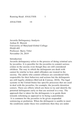 Running Head: ANALYSIS 1
ANALYSIS 14
Juvenile Delinquency Analysis
Joshua D. Musick
University of Maryland Global College
PSAD 495
Professor: Barry Titler
November 24, 2019
Introduction
Juvenile delinquency refers to the process of doing criminal acts
by juveniles. It is possible for the juveniles to commit serious
crimes in the society even though they are still considered
children. The way in which the delinquents are dealt with
cannot be similar to how adult offenders are treated in the
society. The adults who commit offences are considered fully
responsible for their behaviors and actions but the delinquents
are still legally children (McCord & Conway, 2018). The legal
systems in the United States has specific processes that are used
to deal with the juveniles, for example, the juvenile detention
centers. There are efforts which are there to try and identify the
potential delinquents early so that are assisted in a way. The
approach that is taken for the delinquents is to guide them
towards reforming as opposed to its being a punishment.
It is common for the juveniles to be given suspended
sentencing or probation. When the delinquent is unable to meet
the conditions under these two conditions then they are under
 