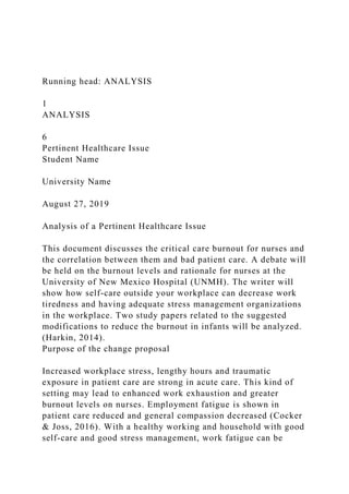 Running head: ANALYSIS
1
ANALYSIS
6
Pertinent Healthcare Issue
Student Name
University Name
August 27, 2019
Analysis of a Pertinent Healthcare Issue
This document discusses the critical care burnout for nurses and
the correlation between them and bad patient care. A debate will
be held on the burnout levels and rationale for nurses at the
University of New Mexico Hospital (UNMH). The writer will
show how self-care outside your workplace can decrease work
tiredness and having adequate stress management organizations
in the workplace. Two study papers related to the suggested
modifications to reduce the burnout in infants will be analyzed.
(Harkin, 2014).
Purpose of the change proposal
Increased workplace stress, lengthy hours and traumatic
exposure in patient care are strong in acute care. This kind of
setting may lead to enhanced work exhaustion and greater
burnout levels on nurses. Employment fatigue is shown in
patient care reduced and general compassion decreased (Cocker
& Joss, 2016). With a healthy working and household with good
self-care and good stress management, work fatigue can be
 