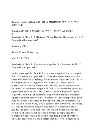 Running head: ANALYSIS OF A MINIMUM WAGE NEWS
ARTICLE
1
ANALYSIS OF A MINIMUM WAGE NEWS ARTICLE
8
Analysis of “Is a $15 Minimum Wage Bad for Business in N.L.?
Depends Who You Ask”
Xiaotong Chen
Simon Fraser University
March 25, 2020
Analysis of “Is a $15 minimum wage bad for business in N.L.?
Depends who you ask”
In the news article “Is a $15 minimum wage bad for business in
N.L.? Depends who you ask” (2020), the author compares the
costs and benefits of raising the minimum wage. On one side of
the argument, it is suggested that a rise will affect small
businesses in Newfoundland and Labrador while on the other,
an increased minimum wage will facilitate a healthier economy.
Opponents such as the CEO of the St. John’s Board of Trade
argue that raising the minimum wage to the national standard
figure would be bad for small businesses. An example has been
used for a small business in Springdale that, on implementing
the $15 minimum wage, would spend $100,000 more. Therefore,
raising the minimum wage would lead to increased costs of
goods, cut hours, and lost jobs. On the other hand, proponents
of the raise such as the $15 and Fairness group argue that
increased wages would boost the spending power of workers.
The advocacy group’s chair states that positive impacts have
 