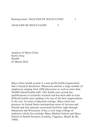 Running head: ANALYSIS OF MAYO CLINIC 1
ANALYSIS OF MAYO CLINIC 2
Analysis of Mayo Clinic
Kurtis Gray
HA499
07 March 2016
Mayo clinic health system is a non-profit health organization
that is based in Rochester, Minnesota and has a large number of
employees ranging from 3900 physicians as well as more than
50,000 related health staff. This health care system has
qualifications in scientific research and has been able to treat
difficult health cases making it be one of the best organizations
in the city. In terms of physical settings, Mayo clinic has
presence in United States metropolitan areas of Arizona and
Florida and also operates associated facilities right through
Minnesota and Wisconsin. It has a very large college of
medicine which also includes Mayo Medical School and Mayo
School of Health Sciences (Ludwig, Viggiano, Mcgill & Oh,
1980).
 