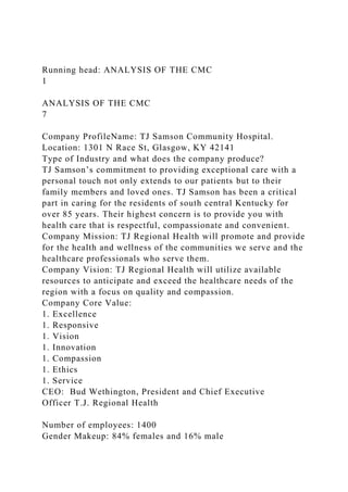 Running head: ANALYSIS OF THE CMC
1
ANALYSIS OF THE CMC
7
Company ProfileName: TJ Samson Community Hospital.
Location: 1301 N Race St, Glasgow, KY 42141
Type of Industry and what does the company produce?
TJ Samson’s commitment to providing exceptional care with a
personal touch not only extends to our patients but to their
family members and loved ones. TJ Samson has been a critical
part in caring for the residents of south central Kentucky for
over 85 years. Their highest concern is to provide you with
health care that is respectful, compassionate and convenient.
Company Mission: TJ Regional Health will promote and provide
for the health and wellness of the communities we serve and the
healthcare professionals who serve them.
Company Vision: TJ Regional Health will utilize available
resources to anticipate and exceed the healthcare needs of the
region with a focus on quality and compassion.
Company Core Value:
1. Excellence
1. Responsive
1. Vision
1. Innovation
1. Compassion
1. Ethics
1. Service
CEO: Bud Wethington, President and Chief Executive
Officer T.J. Regional Health
Number of employees: 1400
Gender Makeup: 84% females and 16% male
 