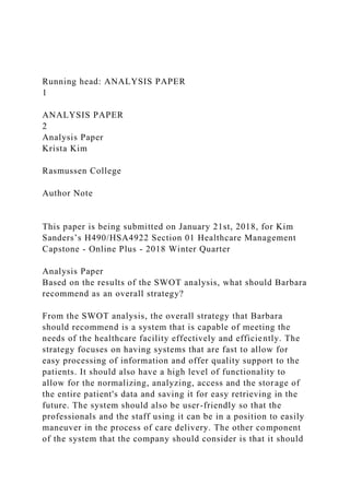 Running head: ANALYSIS PAPER
1
ANALYSIS PAPER
2
Analysis Paper
Krista Kim
Rasmussen College
Author Note
This paper is being submitted on January 21st, 2018, for Kim
Sanders’s H490/HSA4922 Section 01 Healthcare Management
Capstone - Online Plus - 2018 Winter Quarter
Analysis Paper
Based on the results of the SWOT analysis, what should Barbara
recommend as an overall strategy?
From the SWOT analysis, the overall strategy that Barbara
should recommend is a system that is capable of meeting the
needs of the healthcare facility effectively and efficiently. The
strategy focuses on having systems that are fast to allow for
easy processing of information and offer quality support to the
patients. It should also have a high level of functionality to
allow for the normalizing, analyzing, access and the storage of
the entire patient's data and saving it for easy retrieving in the
future. The system should also be user-friendly so that the
professionals and the staff using it can be in a position to easily
maneuver in the process of care delivery. The other component
of the system that the company should consider is that it should
 