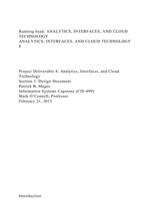 Running head: ANALYTICS, INTERFACES, AND CLOUD
TECHNOLOGY
ANALYTICS, INTERFACES, AND CLOUD TECHNOLOGY
8
Project Deliverable 4: Analytics, Interfaces, and Cloud
Technology
Section 1: Design Document
Patrick B. Magee
Information Systems Capstone (CIS-499)
Mark O’Connell, Professor
February 21, 2015
Introduction
 