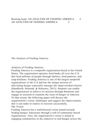 Running head: AN ANALYSIS OF FEEDING AMERICA 2
AN ANALYSIS OF FEEDING AMERICA 2
The Analysis of Feeding America
Analysis of Feeding America
Feeding America is a nonprofit organization based in the United
States. The organization operates food banks all over the U.S
that feed millions of people through shelters, food pantries, and
soup kitchens. Feeding America is one of the largest nonprofit
organizations in the U.S and has the unique mission of
alleviating hunger especially amongst the impoverished citizens
(Handforth, Hennink, & Schwartz, 2013). Students can enable
the organization to achieve its mission through donations and
engage in research to examine the issue of hunger in America.
To that extent, the following paper will discuss the
organization's vision, challenges and suggest the improvements
that it can make to realize its mission successfully.
The Vision
Feeding America has a multifaceted vision aimed towards
feeding hungry Americans through a web of community-based
organizations. Also, the organization's vision is aimed at
engaging communities in the endeavor to end hunger across the
 