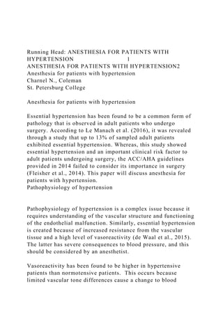 Running Head: ANESTHESIA FOR PATIENTS WITH
HYPERTENSION 1
ANESTHESIA FOR PATIENTS WITH HYPERTENSION2
Anesthesia for patients with hypertension
Charnel N., Coleman
St. Petersburg College
Anesthesia for patients with hypertension
Essential hypertension has been found to be a common form of
pathology that is observed in adult patients who undergo
surgery. According to Le Manach et al. (2016), it was revealed
through a study that up to 13% of sampled adult patients
exhibited essential hypertension. Whereas, this study showed
essential hypertension and an important clinical risk factor to
adult patients undergoing surgery, the ACC/AHA guidelines
provided in 2014 failed to consider its importance in surgery
(Fleisher et al., 2014). This paper will discuss anesthesia for
patients with hypertension.
Pathophysiology of hypertension
Pathophysiology of hypertension is a complex issue because it
requires understanding of the vascular structure and functioning
of the endothelial malfunction. Similarly, essential hypertension
is created because of increased resistance from the vascular
tissue and a high level of vasoreactivity (de Waal et al., 2015).
The latter has severe consequences to blood pressure, and this
should be considered by an anesthetist.
Vasoreactivity has been found to be higher in hypertensive
patients than normotensive patients. This occurs because
limited vascular tone differences cause a change to blood
 