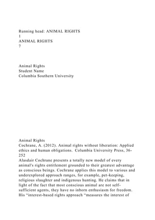 Running head: ANIMAL RIGHTS
1
ANIMAL RIGHTS
7
Animal Rights
Student Name
Columbia Southern University
Animal Rights
Cochrane, A. (2012). Animal rights without liberation: Applied
ethics and human obligations. Columbia University Press, 36-
252
Alasdair Cochrane presents a totally new model of every
animal's rights entitlement grounded to their greatest advantage
as conscious beings. Cochrane applies this model to various and
underexplored approach ranges, for example, pet-keeping,
religious slaughter and indigenous hunting. He claims that in
light of the fact that most conscious animal are not self-
sufficient agents, they have no inborn enthusiasm for freedom.
His “interest-based rights approach “measures the interest of
 