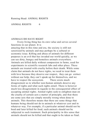 Running Head: ANIMAL RIGHTS
ANIMAL RIGHTS 6
ANIMALS DO HAVE RIGHT
Every living thing has its own value and serves several
functions in our planet. It is
amazing that in this time and era, the society is still not
sensitized by animals and may perhaps be a cultural or
economic issue. Killing and abuse of animals for different
purposes is an evil that has invaded our world quickly, as we
can see dirty, hungry and homeless animals everywhere.
Animals are killed daily without compassion in farms, used for
experiments in scientific research labs and other place. These
animals are treated with cruelty before their death. While some
claim that animals do not have rights, we need to treat them
with love because they deserve our respect, they can go extinct
without our help, they can’t speak up for themselves, and we
have to respect the ecosystem. There exists much
disagreement as to whether non-human animals deserve any
forms of rights and what such rights entail. There is however
much less disagreement in regards to the consequential effect of
accepting animal rights. Animal rights seek to enlighten man on
the cruelty of certain acts a matter of principle, and that there
are some acts that are simply morally wrong when done to
animals. This therefore means that there are some things that
humans being should not do to animals at whatever cost and in
whatever way. For example, if a particular animal should not be
bred and later killed for food, such animals should not be
subjected to such treatment. Such principality in this sense that
animals should not be killed and that ought to be taken as final.
 