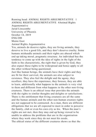 Running head: ANIMAL RIGHTS ARGUMENTATIVE 1
ANIMAL RIGHTS ARGUMENTATIVE 4Animal Rights
Argumentative
Jared Linscombe
University of Phoenix
October 14, 2019
ENG/200
Monte Gast
Animal Rights Argumentative
Yes, animals do deserve rights, they are living animals, they
deserve to live a good life, and they don’t deserve cruelty. Some
humans mishandle animals and their rights are abused which
end up taking moral, pragmatic structure. An individual has the
tendency to come up with the idea of rights in the light of the
faith in the characteristic, the right that is given by God, they
also expect these rights to be widespread and hence apply to all
the other without being questioned.
Just like human beings, the animals have their rights and they
are fit for their survival, the animals are also subject to
existence. They also feel the delight and the agony, they
recollect, they have the experience, they foresee, they are able
to learn, additionally what happens to the animals is very vital
to them and different from what happens to the other non-living
creatures. There is an ethical issue that provides the animals
with the rights to similar thoughts and delights or satisfactions.
There is the entitlement that living creatures are all the same
and the human animals and the other non-human creature rights
are not supposed to be contrasted. As a man, there are different
obligations that we are all expected to meet in order to perceive
the family, club or even his own city as his. When the man’s
rights are not met, then they may end up being viewed to be
unable to address the problems that are in the organization
where they work since they do not meet his needs.
The ethical status of the different creatures shows us that the
 