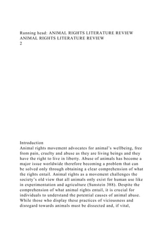 Running head: ANIMAL RIGHTS LITERATURE REVIEW
ANIMAL RIGHTS LITERATURE REVIEW
2
Introduction
Animal rights movement advocates for animal’s wellbeing, free
from pain, cruelty and abuse as they are living beings and they
have the right to live in liberty. Abuse of animals has become a
major issue worldwide therefore becoming a problem that can
be solved only through obtaining a clear comprehension of what
the rights entail. Animal rights as a movement challenges the
society’s old view that all animals only exist for human use like
in experimentation and agriculture (Sunstein 388). Despite the
comprehension of what animal rights entail, it is crucial for
individuals to understand the potential causes of animal abuse.
While those who display these practices of viciousness and
disregard towards animals must be dissected and, if vital,
 