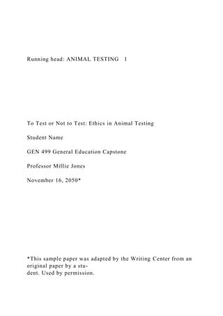 Running head: ANIMAL TESTING 1
To Test or Not to Test: Ethics in Animal Testing
Student Name
GEN 499 General Education Capstone
Professor Millie Jones
November 16, 2050*
*This sample paper was adapted by the Writing Center from an
original paper by a stu-
dent. Used by permission.
 