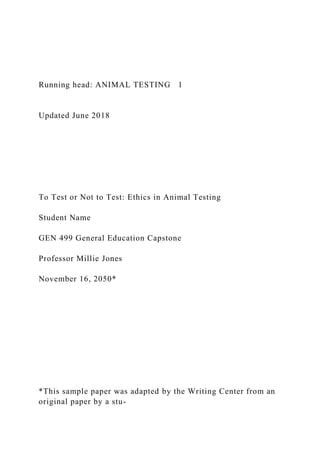 Running head: ANIMAL TESTING 1
Updated June 2018
To Test or Not to Test: Ethics in Animal Testing
Student Name
GEN 499 General Education Capstone
Professor Millie Jones
November 16, 2050*
*This sample paper was adapted by the Writing Center from an
original paper by a stu-
 