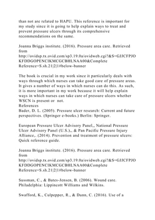 than not are related to HAPU. This reference is important for
my study since it is going to help explain ways to treat and
prevent pressure ulcers through its comprehensive
recommendations on the same.
Joanna Briggs institute. (2016). Pressure area care. Retrieved
from
http://ovidsp.tx.ovid.com/sp3.19.0a/ovidweb.cgi?&S=GJJCFPJO
KFDDGOPENCIKMCGCBHLNAA00&Complete
Reference=S.sh.21|2|1#below-banner
The book is crucial in my work since it particularly deals with
ways through which nurses can take good care of pressure areas.
It gives a number of ways in which nurses can do this. As such,
it is more important in my work because it will help explain
ways in which nurses can take care of pressure ulcers whether
WSCN is present or not.
References
Bader, D. L. (2005). Pressure ulcer research: Current and future
perspectives. (Springer e-books.) Berlin: Springer.
European Pressure Ulcer Advisory Panel,, National Pressure
Ulcer Advisory Panel (U.S.),, & Pan Pacific Pressure Injury
Alliance,. (2014). Prevention and treatment of pressure ulcers:
Quick reference guide.
Joanna Briggs institute. (2016). Pressure area care. Retrieved
from
http://ovidsp.tx.ovid.com/sp3.19.0a/ovidweb.cgi?&S=GJJCFPJO
KFDDGOPENCIKMCGCBHLNAA00&Complete
Reference=S.sh.21|2|1#below-banner
Sussman, C., & Bates-Jensen, B. (2006). Wound care.
Philadelphia: Lippincott Williams and Wilkins.
Swafford, K., Culpepper, R., & Dunn, C. (2016). Use of a
 