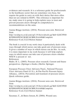 evidences and research. It is a reference guide for professionals
in the healthcare sector that are sometimes very busy, but
require the guide to carry on with their duties that more often
than not are related to HAPU. This reference is important for
my study since it is going to help explain ways to treat and
prevent pressure ulcers through its comprehensive
recommendations on the same.
Joanna Briggs institute. (2016). Pressure area care. Retrieved
from
http://ovidsp.tx.ovid.com/sp3.19.0a/ovidweb.cgi?&S=GJJCFPJO
KFDDGOPENCIKMCGCBHLNAA00&Complete
Reference=S.sh.21|2|1#below-banner
The book is crucial in my work since it particularly deals with
ways through which nurses can take good care of pressure areas.
It gives a number of ways in which nurses can do this. As such,
it is more important in my work because it will help explain
ways in which nurses can take care of pressure ulcers whether
WSCN is present or not.
References
Bader, D. L. (2005). Pressure ulcer research: Current and future
perspectives. (Springer e-books.) Berlin: Springer.
European Pressure Ulcer Advisory Panel,, National Pressure
Ulcer Advisory Panel (U.S.),, & Pan Pacific Pressure Injury
Alliance,. (2014). Prevention and treatment of pressure ulcers:
Quick reference guide.
Joanna Briggs institute. (2016). Pressure area care. Retrieved
from
http://ovidsp.tx.ovid.com/sp3.19.0a/ovidweb.cgi?&S=GJJCFPJO
KFDDGOPENCIKMCGCBHLNAA00&Complete
Reference=S.sh.21|2|1#below-banner
Sussman, C., & Bates-Jensen, B. (2006). Wound care.
 