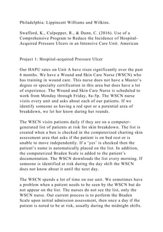 Philadelphia: Lippincott Williams and Wilkins.
Swafford, K., Culpepper, R., & Dunn, C. (2016). Use of a
Comprehensive Program to Reduce the Incidence of Hospital-
Acquired Pressure Ulcers in an Intensive Care Unit. American
Project 1: Hospital-acquired Pressure Ulcer
Our HAPU rates on Unit A have risen significantly over the past
6 months. We have a Wound and Skin Care Nurse (WSCN) who
has training in wound care. This nurse does not have a Master’s
degree or specialty certification in this area but does have a lot
of experience. The Wound and Skin Care Nurse is scheduled to
work from Monday through Friday, 8a-5p. The WSCN nurse
visits every unit and asks about each of our patients. If we
identify someone as having a red spot or a potential area of
breakdown, we let her know during her rounds.
The WSCN visits patients daily if they are on a computer-
generated list of patients at risk for skin breakdown. The list is
created when a box is checked in the computerized charting skin
assessment area that asks if the patient is on bed rest or is
unable to move independently. If a ‘yes’ is checked then the
patient’s name is automatically placed on the list. In addition,
the computerized Braden Scale is added to the patient’s
documentation. The WSCN downloads the list every morning. If
someone is identified at risk during the day shift the WSCN
does not know about it until the next day.
The WSCN spends a lot of time on our unit. We sometimes have
a problem when a patient needs to be seen by the WSCN but do
not appear on the list. The nurses do not see the list, only the
WSCN nurse. Our current process is to perform the Braden
Scale upon initial admission assessment, then once a day if the
patient is noted to be at risk, usually during the midnight shifts.
 