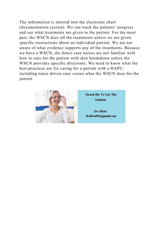 The information is entered into the electronic chart
(documentation system). We can track the patients’ progress
and see what treatments are given to the patient. For the most
part, the WSCN does all the treatments unless we are given
specific instructions about an individual patient. We are not
aware of what evidence supports any of the treatments. Because
we have a WSCN, the direct care nurses are not familiar with
how to care for the patient with skin breakdown unless the
WSCN provides specific directions. We need to know what the
best practices are for caring for a patient with a HAPU,
including nurse driven care versus what the WSCN does for the
patient.
 
