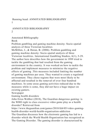 Running head: ANNOTATED BIBLIOGRAPHY
1
ANNOTATED BIBLIOGRAPHY
2
Annotated Bibliography
Book
Problem gambling and gaming machine density: Socio-spatial
analysis of three Victorian localities
McMillen, J., & Doran, B. (2006). Problem gambling and
gaming machine density: Socio-spatial analysis of three
Victorian localities. International Gambling Studies, 6(1), 5-29.
The author here describes how the government in 1999 tried to
tackle the gambling that had resulted from the gaming
environment in the country. It was worked on how to tackle the
problem and implement measures to minimize the negative
effects of gaming .This measures included limiting the number
of gaming machines per area. They wanted to create a regulated
environment. They chose regions that were most likely to be
affected and resulted in the removal of over four hundred
machines. In some areas gaming activities reduced due to the
measures while is some, they did not have a huge impact on
existing gamers.
Newspaper
Gaming health disorders
John Erica Webber (2018), The Guardian dangerous gaming: is
the WHO right to class excessive video game play as a health
disorder? Retrieved from
https://www.theguardian.com/games/2018/feb/05/video-gaming-
health-disorder-world-health-organisation-addiction
The Guardian discusses how the electronic gaming has led to a
disorder which the World Health Organization has recognized as
The Gaming Disorder. The gaming disorder is characterized by
 