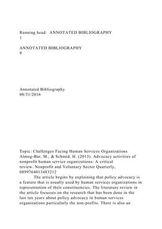 Running head: ANNOTATED BIBLIOGRAPHY
1
ANNOTATED BIBLIOGRAPHY
9
Annotated Bibliography
08/31/2016
Topic: Challenges Facing Human Services Organizations
Almog-Bar, M., & Schmid, H. (2013). Advocacy activities of
nonprofit human service organizations: A critical
review. Nonprofit and Voluntary Sector Quarterly,
0899764013483212
The article begins by explaining that policy advocacy is
a feature that is usually used by human services organizations in
representation of their constituencies. The literature review in
the article focusses on the research that has been done in the
last ten years about policy advocacy in human services
organizations particularly the non-profits. There is also an
 
