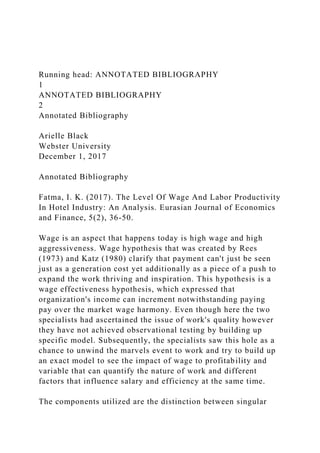 Running head: ANNOTATED BIBLIOGRAPHY
1
ANNOTATED BIBLIOGRAPHY
2
Annotated Bibliography
Arielle Black
Webster University
December 1, 2017
Annotated Bibliography
Fatma, I. K. (2017). The Level Of Wage And Labor Productivity
In Hotel Industry: An Analysis. Eurasian Journal of Economics
and Finance, 5(2), 36-50.
Wage is an aspect that happens today is high wage and high
aggressiveness. Wage hypothesis that was created by Rees
(1973) and Katz (1980) clarify that payment can't just be seen
just as a generation cost yet additionally as a piece of a push to
expand the work thriving and inspiration. This hypothesis is a
wage effectiveness hypothesis, which expressed that
organization's income can increment notwithstanding paying
pay over the market wage harmony. Even though here the two
specialists had ascertained the issue of work's quality however
they have not achieved observational testing by building up
specific model. Subsequently, the specialists saw this hole as a
chance to unwind the marvels event to work and try to build up
an exact model to see the impact of wage to profitability and
variable that can quantify the nature of work and different
factors that influence salary and efficiency at the same time.
The components utilized are the distinction between singular
 