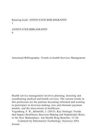 Running head: ANNOTATED BIBLIOGRAPHY
1
ANNOTATED BIBLIGRAPHY
6
Annotated Bibliography: Trends in health Services Management
Health service management involves planning, directing and
coordinating medical and health services. The current trends in
this profession are the patients becoming informed and wanting
to participate in decision-making, new and alternate payment
models, and the innovations in healthcare.
Vogenberg, F. R., &Santilli, J. (2015). Key Strategic Trends
that Impact Healthcare Decision-Making and Stakeholder Roles
in the New Marketplace. Am Health Drug Benefits, 15-20.
Comment by Information Technology: Incorrect APA
format.
 
