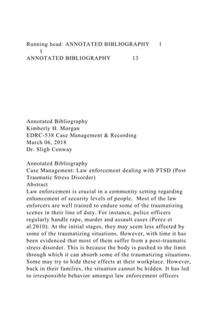 Running head: ANNOTATED BIBLIOGRAPHY 1
1
ANNOTATED BIBLIOGRAPHY 13
Annotated Bibliography
Kimberly H. Morgan
EDRC-538 Case Management & Recording
March 06, 2018
Dr. Sligh Conway
Annotated Bibliography
Case Management: Law enforcement dealing with PTSD (Post
Traumatic Stress Disorder)
Abstract
Law enforcement is crucial in a community setting regarding
enhancement of security levels of people. Most of the law
enforcers are well trained to endure some of the traumatizing
scenes in their line of duty. For instance, police officers
regularly handle rape, murder and assault cases (Perez et
al.2010). At the initial stages, they may seem less affected by
some of the traumatizing situations. However, with time it has
been evidenced that most of them suffer from a post-traumatic
stress disorder. This is because the body is pushed to the limit
through which it can absorb some of the traumatizing situations.
Some may try to hide these effects at their workplace. However,
back in their families, the situation cannot be hidden. It has led
to irresponsible behavior amongst law enforcement officers
 