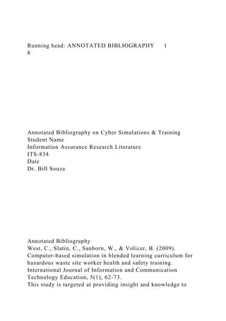Running head: ANNOTATED BIBLIOGRAPHY 1
8
Annotated Bibliography on Cyber Simulations & Training
Student Name
Information Assurance Research Literature
ITS-834
Date
Dr. Bill Souza
Annotated Bibliography
West, C., Slatin, C., Sanborn, W., & Volicer, B. (2009).
Computer-based simulation in blended learning curriculum for
hazardous waste site worker health and safety training.
International Journal of Information and Communication
Technology Education, 5(1), 62-73.
This study is targeted at providing insight and knowledge to
 