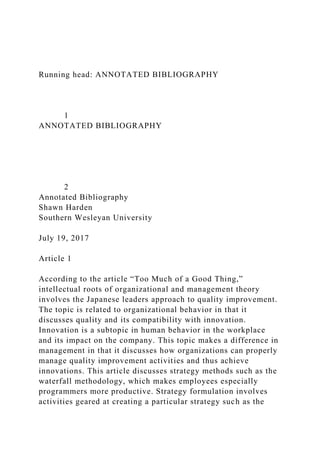 Running head: ANNOTATED BIBLIOGRAPHY
1
ANNOTATED BIBLIOGRAPHY
2
Annotated Bibliography
Shawn Harden
Southern Wesleyan University
July 19, 2017
Article 1
According to the article “Too Much of a Good Thing,”
intellectual roots of organizational and management theory
involves the Japanese leaders approach to quality improvement.
The topic is related to organizational behavior in that it
discusses quality and its compatibility with innovation.
Innovation is a subtopic in human behavior in the workplace
and its impact on the company. This topic makes a difference in
management in that it discusses how organizations can properly
manage quality improvement activities and thus achieve
innovations. This article discusses strategy methods such as the
waterfall methodology, which makes employees especially
programmers more productive. Strategy formulation involves
activities geared at creating a particular strategy such as the
 