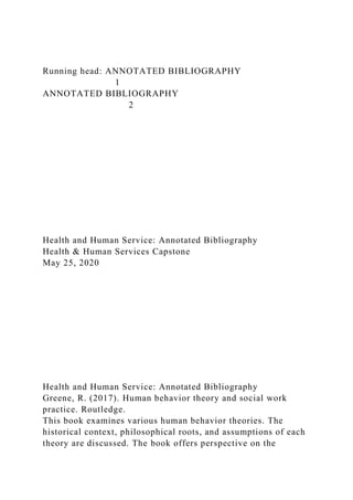 Running head: ANNOTATED BIBLIOGRAPHY
1
ANNOTATED BIBLIOGRAPHY
2
Health and Human Service: Annotated Bibliography
Health & Human Services Capstone
May 25, 2020
Health and Human Service: Annotated Bibliography
Greene, R. (2017). Human behavior theory and social work
practice. Routledge.
This book examines various human behavior theories. The
historical context, philosophical roots, and assumptions of each
theory are discussed. The book offers perspective on the
 