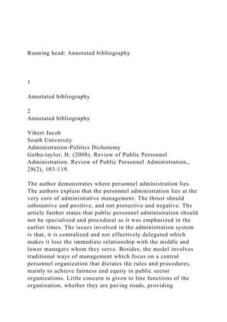 Running head: Annotated bibliography
1
Annotated bibliography
2
Annotated bibliography
Vibert Jacob
South University
Administration-Politics Dichotomy
Getha-taylor, H. (2008). Review of Public Personnel
Administration. Review of Public Personnel Administration,,
28(2), 103-119.
The author demonstrates where personnel administration lies.
The authors explain that the personnel administration lies at the
very core of administrative management. The thrust should
substantive and positive, and not protective and negative. The
article further states that public personnel administration should
not be specialized and procedural as it was emphasized in the
earlier times. The issues involved in the administration system
is that, it is centralized and not effectively delegated which
makes it lose the immediate relationship with the middle and
lower managers whom they serve. Besides, the model involves
traditional ways of management which focus on a central
personnel organization that dictates the rules and procedures,
mainly to achieve fairness and equity in public sector
organizations. Little concern is given to line functions of the
organization, whether they are paving roads, providing
 