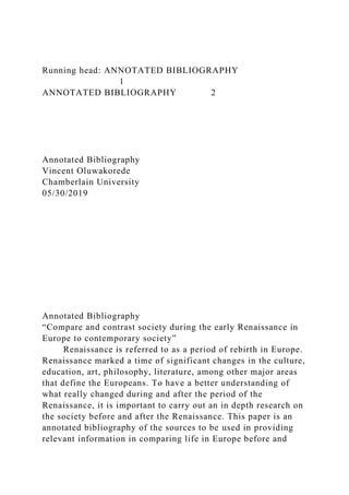 Running head: ANNOTATED BIBLIOGRAPHY
1
ANNOTATED BIBLIOGRAPHY 2
Annotated Bibliography
Vincent Oluwakorede
Chamberlain University
05/30/2019
Annotated Bibliography
“Compare and contrast society during the early Renaissance in
Europe to contemporary society”
Renaissance is referred to as a period of rebirth in Europe.
Renaissance marked a time of significant changes in the culture,
education, art, philosophy, literature, among other major areas
that define the Europeans. To have a better understanding of
what really changed during and after the period of the
Renaissance, it is important to carry out an in depth research on
the society before and after the Renaissance. This paper is an
annotated bibliography of the sources to be used in providing
relevant information in comparing life in Europe before and
 