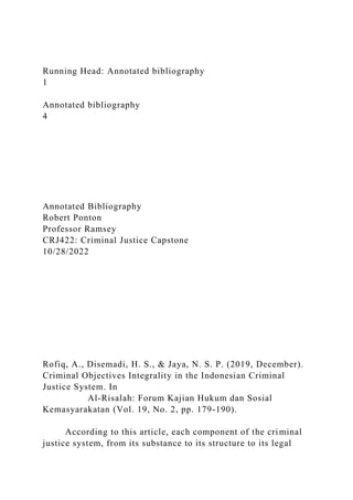 Running Head: Annotated bibliography
1
Annotated bibliography
4
Annotated Bibliography
Robert Ponton
Professor Ramsey
CRJ422: Criminal Justice Capstone
10/28/2022
Rofiq, A., Disemadi, H. S., & Jaya, N. S. P. (2019, December).
Criminal Objectives Integrality in the Indonesian Criminal
Justice System. In
Al-Risalah: Forum Kajian Hukum dan Sosial
Kemasyarakatan (Vol. 19, No. 2, pp. 179-190).
According to this article, each component of the criminal
justice system, from its substance to its structure to its legal
 